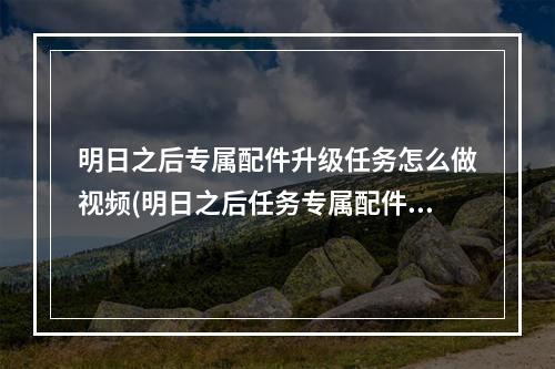 明日之后专属配件升级任务怎么做视频(明日之后任务专属配件升级怎么完成视频)