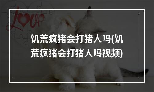 饥荒疯猪会打猪人吗(饥荒疯猪会打猪人吗视频)