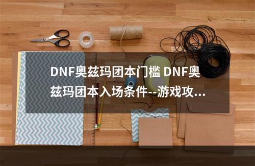 DNF奥兹玛团本门槛 DNF奥兹玛团本入场条件--游戏攻略网