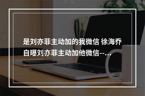 是刘亦菲主动加的我微信 徐海乔自曝刘亦菲主动加他微信--游戏攻略网