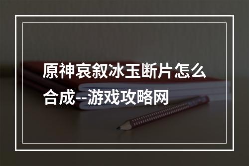 原神哀叙冰玉断片怎么合成--游戏攻略网