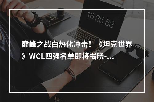 巅峰之战白热化冲击！《坦克世界》WCL四强名单即将揭晓--安卓攻略网