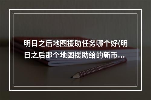 明日之后地图援助任务哪个好(明日之后那个地图援助给的新币最多)