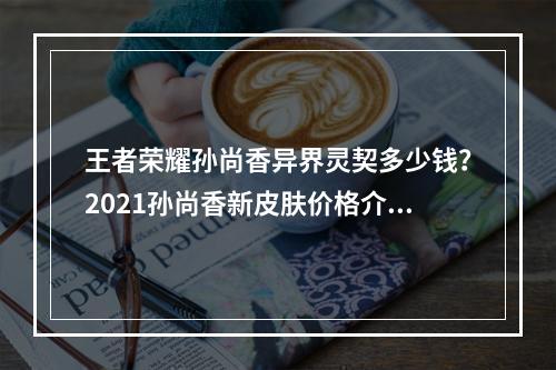 王者荣耀孙尚香异界灵契多少钱？2021孙尚香新皮肤价格介绍[多图]--安卓攻略网