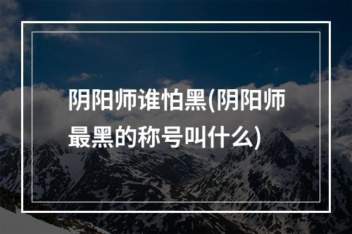 阴阳师谁怕黑(阴阳师最黑的称号叫什么)