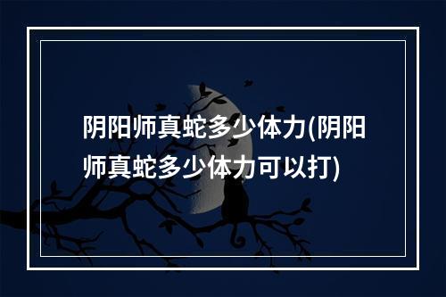 阴阳师真蛇多少体力(阴阳师真蛇多少体力可以打)