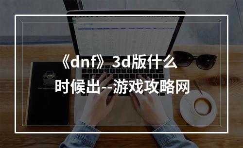 《dnf》3d版什么时候出--游戏攻略网