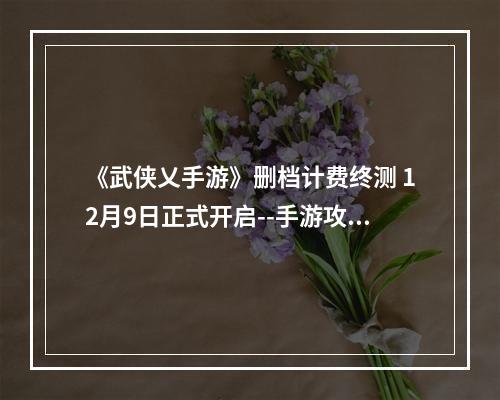 《武侠乂手游》删档计费终测 12月9日正式开启--手游攻略网