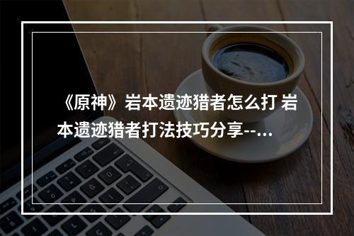 《原神》岩本遗迹猎者怎么打 岩本遗迹猎者打法技巧分享--安卓攻略网