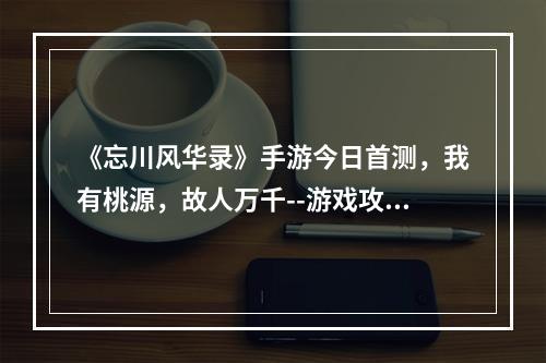 《忘川风华录》手游今日首测，我有桃源，故人万千--游戏攻略网