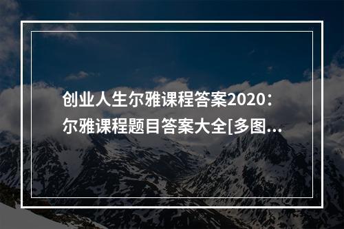 创业人生尔雅课程答案2020：尔雅课程题目答案大全[多图]--手游攻略网