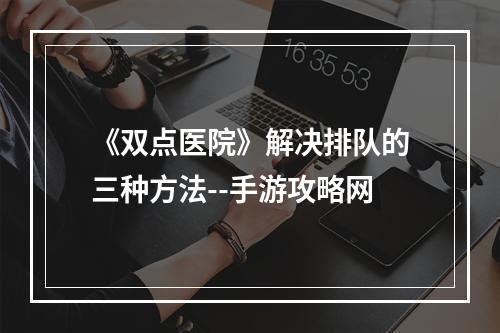 《双点医院》解决排队的三种方法--手游攻略网