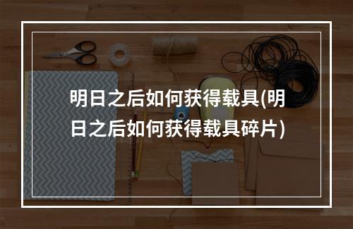 明日之后如何获得载具(明日之后如何获得载具碎片)