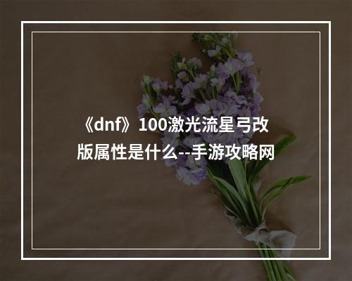 《dnf》100激光流星弓改版属性是什么--手游攻略网