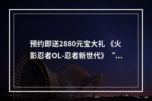 预约即送2880元宝大礼 《火影忍者OL-忍者新世代》“忍界·无禁季”新版将至--手游攻略网