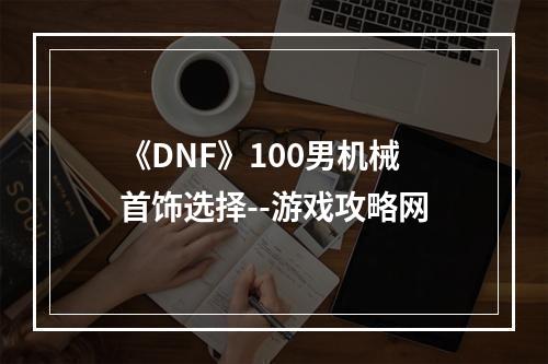 《DNF》100男机械首饰选择--游戏攻略网