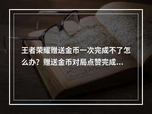 王者荣耀赠送金币一次完成不了怎么办？赠送金币对局点赞完成不了解决方法[多图]--游戏攻略网