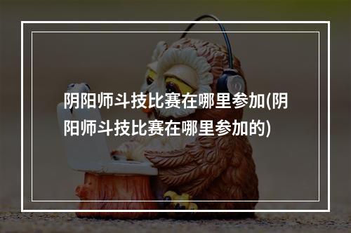 阴阳师斗技比赛在哪里参加(阴阳师斗技比赛在哪里参加的)