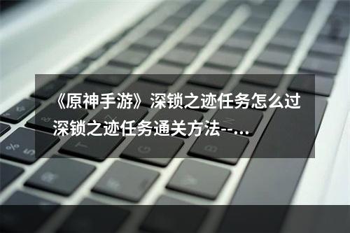 《原神手游》深锁之迹任务怎么过 深锁之迹任务通关方法--安卓攻略网