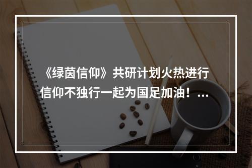 《绿茵信仰》共研计划火热进行 信仰不独行一起为国足加油！--游戏攻略网