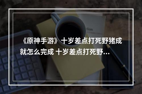 《原神手游》十岁差点打死野猪成就怎么完成 十岁差点打死野猪成就攻略--手游攻略网