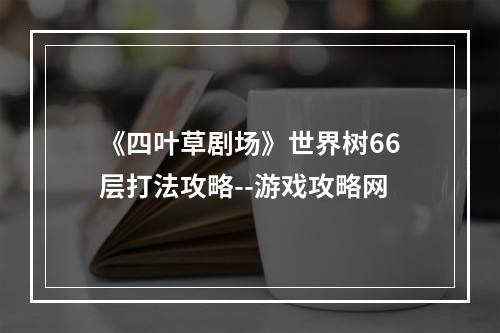 《四叶草剧场》世界树66层打法攻略--游戏攻略网