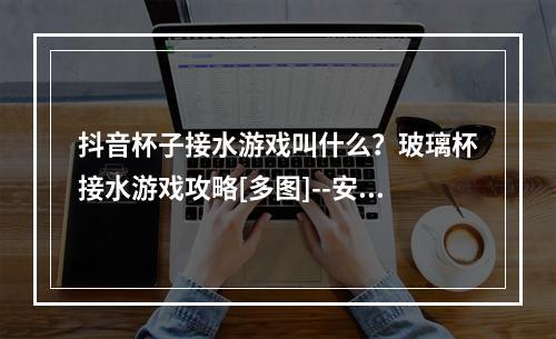 抖音杯子接水游戏叫什么？玻璃杯接水游戏攻略[多图]--安卓攻略网