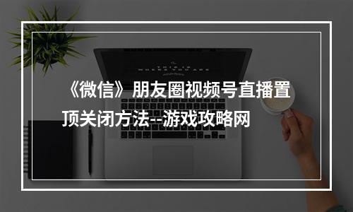 《微信》朋友圈视频号直播置顶关闭方法--游戏攻略网