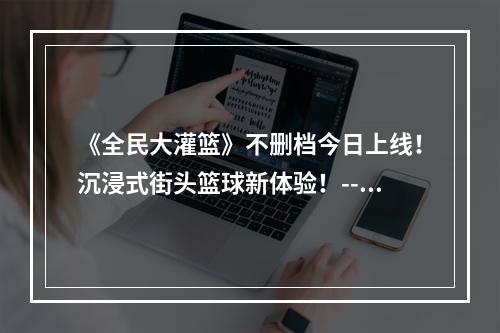 《全民大灌篮》不删档今日上线！沉浸式街头篮球新体验！--游戏攻略网