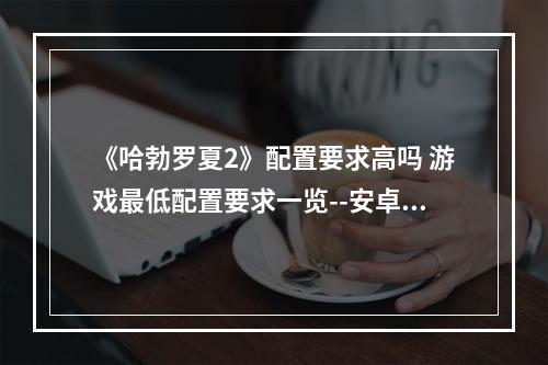 《哈勃罗夏2》配置要求高吗 游戏最低配置要求一览--安卓攻略网