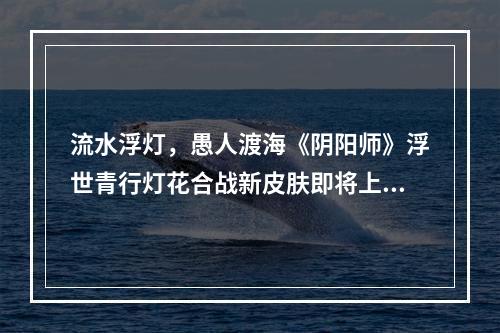 流水浮灯，愚人渡海《阴阳师》浮世青行灯花合战新皮肤即将上线