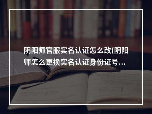 阴阳师官服实名认证怎么改(阴阳师怎么更换实名认证身份证号)