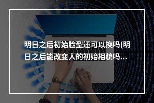 明日之后初始脸型还可以换吗(明日之后能改变人的初始相貌吗)