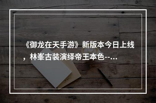 《御龙在天手游》新版本今日上线，林峯古装演绎帝王本色--游戏攻略网