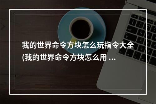 我的世界命令方块怎么玩指令大全(我的世界命令方块怎么用 指令大全)