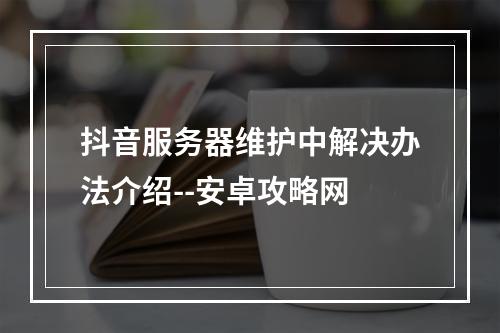 抖音服务器维护中解决办法介绍--安卓攻略网