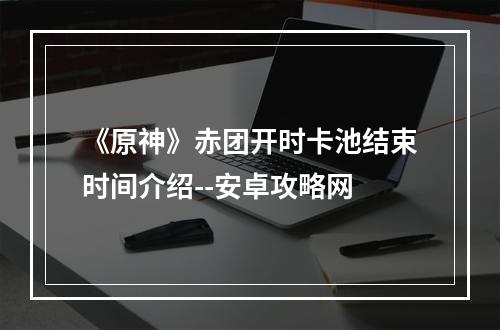 《原神》赤团开时卡池结束时间介绍--安卓攻略网