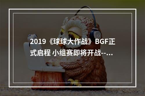 2019《球球大作战》BGF正式启程 小组赛即将开战--手游攻略网