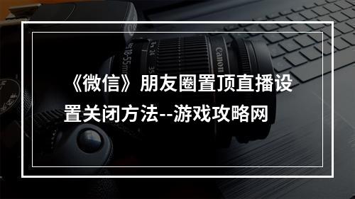 《微信》朋友圈置顶直播设置关闭方法--游戏攻略网