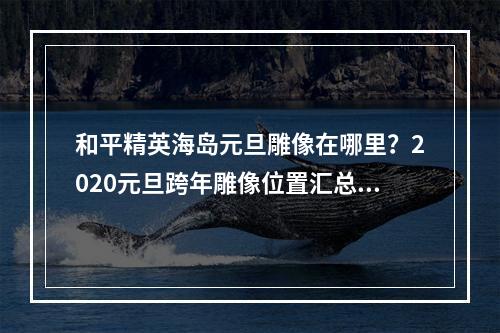 和平精英海岛元旦雕像在哪里？2020元旦跨年雕像位置汇总[视频][多图]--游戏攻略网