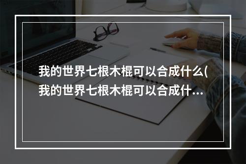 我的世界七根木棍可以合成什么(我的世界七根木棍可以合成什么物品)