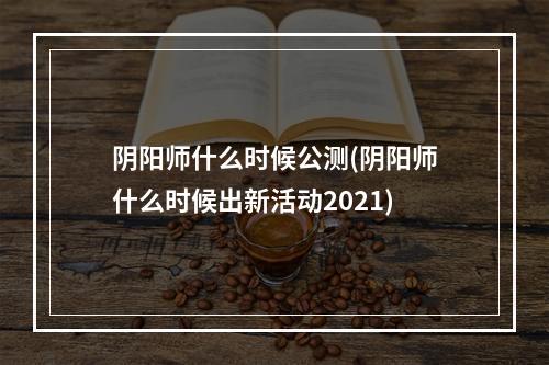 阴阳师什么时候公测(阴阳师什么时候出新活动2021)