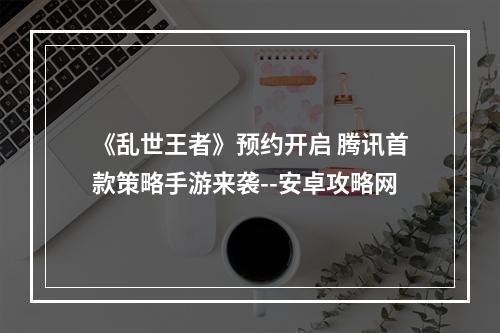 《乱世王者》预约开启 腾讯首款策略手游来袭--安卓攻略网