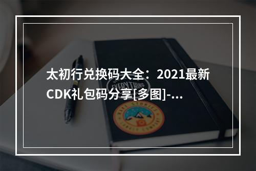 太初行兑换码大全：2021最新CDK礼包码分享[多图]--游戏攻略网