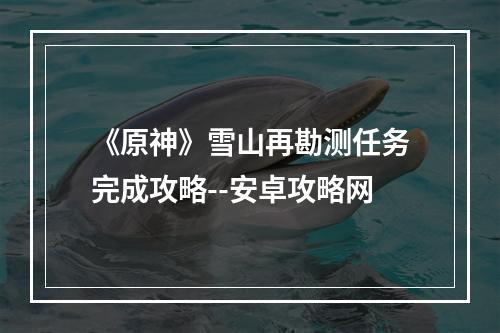 《原神》雪山再勘测任务完成攻略--安卓攻略网