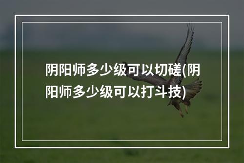 阴阳师多少级可以切磋(阴阳师多少级可以打斗技)