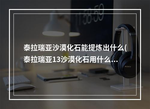 泰拉瑞亚沙漠化石能提炼出什么(泰拉瑞亚13沙漠化石用什么稿子)