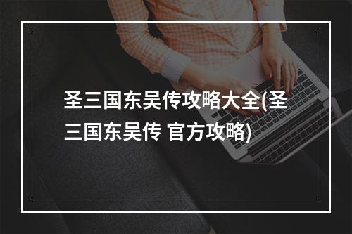 圣三国东吴传攻略大全(圣三国东吴传 官方攻略)