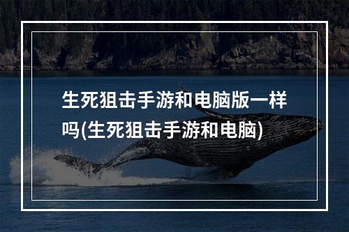 生死狙击手游和电脑版一样吗(生死狙击手游和电脑)