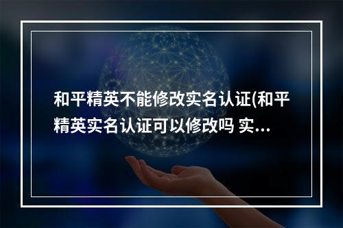 和平精英不能修改实名认证(和平精英实名认证可以修改吗 实名认证修改机制详解 )